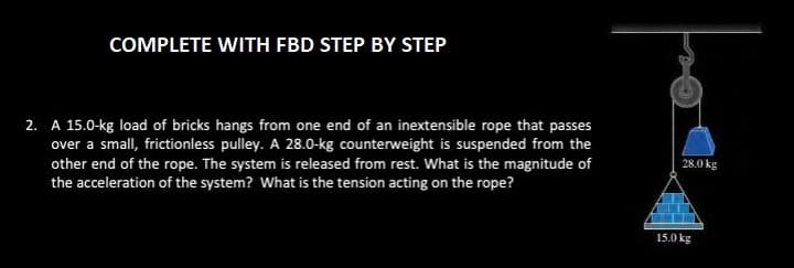 COMPLETE WITH FBD STEP BY STEP
2. A 15.0-kg load of bricks hangs from one end of an inextensible rope that passes
over a small, frictionless pulley. A 28.0-kg counterweight is suspended from the
other end of the rope. The system is released from rest. What is the magnitude of
the acceleration of the system? What is the tension acting on the rope?
28.0 kg
15.0 kg