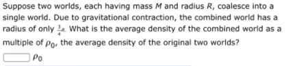 Suppose two worlds, each having mass M and radius R, coalesce into a
single world. Due to gravitational contraction, the combined world has a
radius of only 2. What is the average density of the combined world as a
multiple of Po, the average density of the original two worlds?
Po
