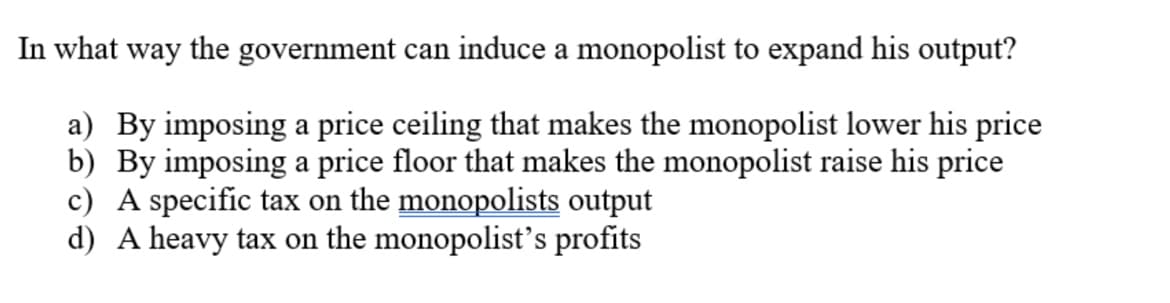 In what way the government can induce a monopolist to expand his output?
a) By imposing a price ceiling that makes the monopolist lower his price
b) By imposing a price floor that makes the monopolist raise his price
c) A specific tax on the monopolists output
d) A heavy tax on the monopolist's profits
