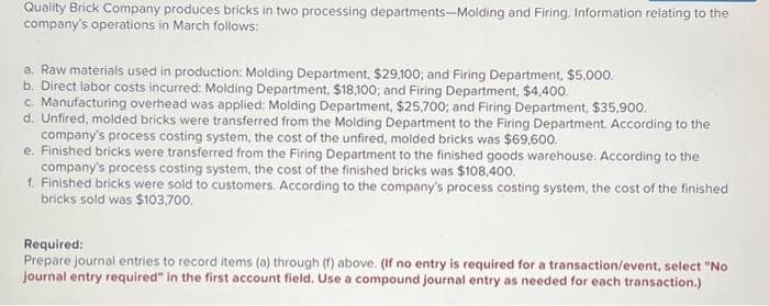 Quality Brick Company produces bricks in two processing departments-Molding and Firing. Information relating to the
company's operations in March follows:
a. Raw materials used in production: Molding Department, $29,100; and Firing Department, $5,000.
b. Direct labor costs incurred: Molding Department, $18,100; and Firing Department, $4,400.
c. Manufacturing overhead was applied: Molding Department, $25,700; and Firing Department, $35,900.
d. Unfired, molded bricks were transferred from the Molding Department to the Firing Department. According to the
company's process costing system, the cost of the unfired, molded bricks was $69,600.
e. Finished bricks were transferred from the Firing Department to the finished goods warehouse. According to the
company's process costing system, the cost of the finished bricks was $108,400.
1. Finished bricks were sold to customers. According to the company's process costing system, the cost of the finished
bricks sold was $103,700.
Required:
Prepare journal entries to record items (a) through (f) above. (If no entry is required for a transaction/event, select "No
journal entry required" in the first account field. Use a compound journal entry as needed for each transaction.)