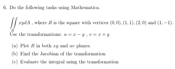 6. Do the following tasks using Mathematica.
|| xydA , where R is the square with vertices (0,0), (1, 1), (2,0) and (1, –1).
R
Use the transformations: u = x – y , v = x + y
(a) Plot R in both xy and uv planes.
(b) Find the Jacobian of the transformation
(c) Evaluate the integral using the transformation
