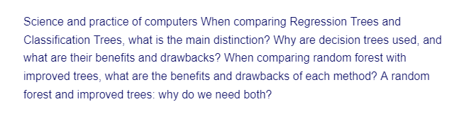 Science and practice of computers When comparing Regression Trees and
Classification Trees, what is the main distinction? Why are decision trees used, and
what are their benefits and drawbacks? When comparing random forest with
improved trees, what are the benefits and drawbacks of each method? A random
forest and improved trees: why do we need both?