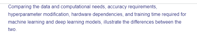 Comparing the data and computational needs, accuracy requirements,
hyperparameter modification, hardware dependencies, and training time required for
machine learning and deep learning models, illustrate the differences between the
two.