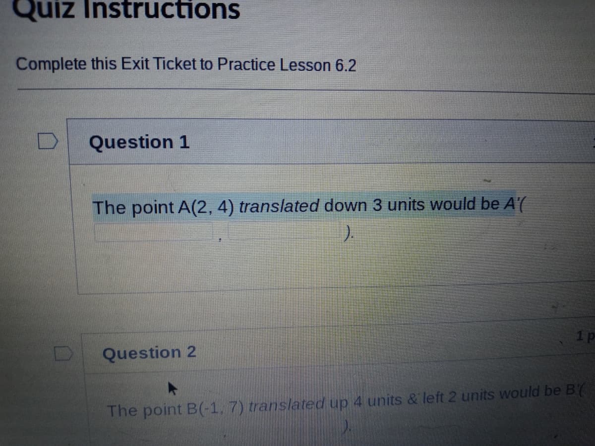 Quiz Instructions
Complete this Exit Ticket to Practice Lesson 6.2
Question 1
The point A(2, 4) translated down 3 units would be A'(
).
1p
Question 2
The point B(-1, 7) translated up 4 units & left 2 units would be B(
