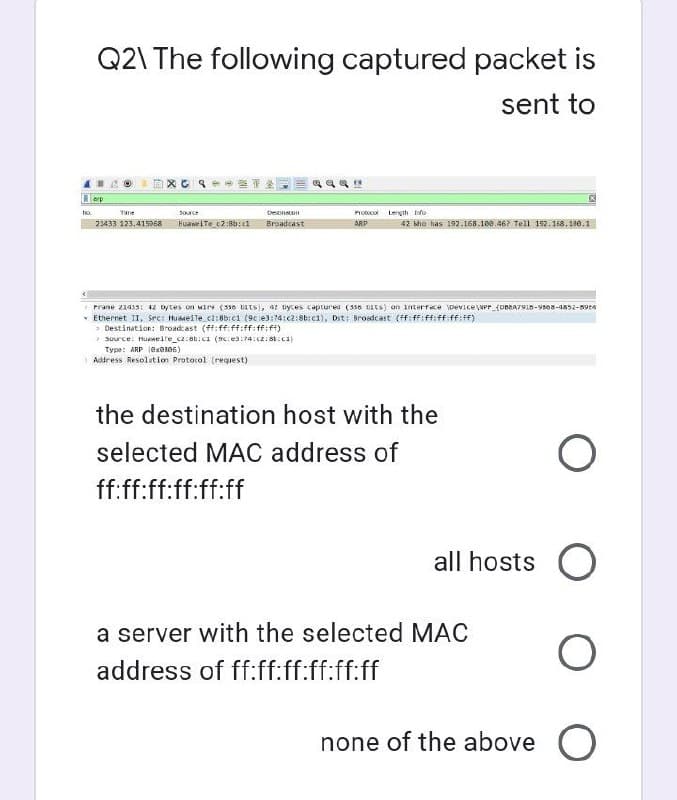 Q2\ The following captured packet is
sent to
Source
Protocol
Lenyih tfo
Tie
Desonaton
23433 123.415968
Huawe i Te c2:8:c1
Broadcast
ARP
42 Mho has 192.168.100.46? Tell 192.168.110.1
Prane 214s5: 12 Dytes on Mire (55o UITS), 42 vyces captures (350 Dits) on intertace peviceNPr (OBEA7918-9508-4852-894
* Ethernet II, Src: HuareiTe c2:8b:c1 (9c e3:74:c2:8b:c1), Dst: Broadkast (ff:ff:ff:ff ff:ff)
> Destination: Broadcast (ff:ff:f:ff:ff:ff)
> source: Hueweire_ca.abica (es:74:cz:81:c1)
Type: ARP Oxoio6)
> Address Resolstion Protocol (request)
the destination host with the
selected MAC address of
ff:ff:ff:ff:ff:ff
all hosts O
a server with the selected MAC
address of ff:ff:ff:ff:ff:ff
none of the above O
