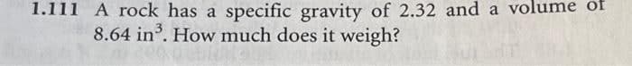 1.111 A rock has a specific gravity of 2.32 and a volume of
8.64 in. How much does it weigh?
