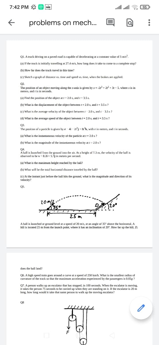 7:42 PM O
alll all a 95
problems on mech..
Q1. A truck driving on a paved road is capable of decelerating at a constant value of 5 m/s.
(a) If the truck is initially travelling at 27.4 m/s, how long does it take to come to a complete stop?
(b) How far does the truck travel in this time?
(cC) Sketch a graph of distance vs. time and speed vs. time, when the brakes are applied.
Q2.
The position of an object moving along the x-axis is given by x = -2 + 2? + 3t - 5, where x is in
meters, and t is in seconds.
(a) Find the position of the object at t = 2.0 s, and t = 3.5 s.
(b) What is the displacement of the object between t= 2.0 s, and t = 3.5 s?
(c) What is the average velocity of the object between t- 2.0 s, and = 3.5 s?
(d) What is the average speed of the object between t = 2.0 s, and t = 3.5 s?
Q3.
The position of a particle is given by r 4i - 21j + 8°k, with r in meters, and t in seconds.
(a) What is the instantaneous velocity of the particle at t = 2.0 s?
(b) What is the magnitude of the instantaneous velocity at t = 2.0 s?
Q4.
A ball is launched from the ground into the air. At a height of 7.3 m, the velocity of the ball is
observed to be v = 8.21 + 5.7j in meters per second.
(a) What is the maximum height reached by the ball?
(b) What will be the total horizontal distance traveled by the ball?
(c) At the instant just before the ball hits the ground, what is the magnitude and direction of its
velocity?
Q5.
350
25 m
A ball is launched at ground level at a speed of 20 m's, at an angle of 35° above the horizontal. A
hill is located 25 m from the launch point, where it has an inclination ot 20°. How far up the hill, D
does the ball land?
Q6. A high speed train goes around a curve at a speed of 250 km/h. What is the smallest radius of
curvature of the track so that the maximum acceleration experienced by the passengers is 0.05g ?
Q7. A person walks up an escalator that has stopped, in 100 seconds. When the escalator is moving,
it takes the person 75 seconds to be carried up when they are standing on it. If the escalator is 20 m
long, how long would it take that same person to walk up the moving escalator?
Q8
