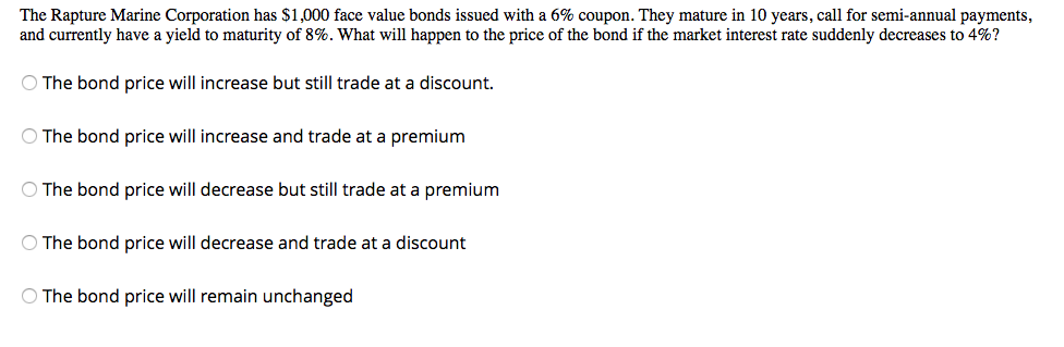 The Rapture Marine Corporation has $1,000 face value bonds issued with a 6% coupon. They mature in 10 years, call for semi-annual payments,
and currently have a yield to maturity of 8%. What will happen to the price of the bond if the market interest rate suddenly decreases to 4%?
O The bond price will increase but still trade at a discount.
O The bond price will increase and trade at a premium
O The bond price will decrease but still trade at a premium
O The bond price will decrease and trade at a discount
O The bond price will remain unchanged
