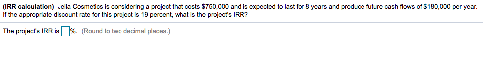 (IRR calculation) Jella Cosmetics is considering a project that costs $750,000 and is expected to last for 8 years and produce future cash flows of $180,000 per year.
If the appropriate discount rate for this project is 19 percent, what is the project's IRR?
The project's IRR is %. (Round to two decimal places.)
