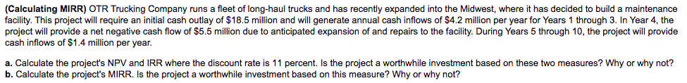 (Calculating MIRR) OTR Trucking Company runs a fleet of long-haul trucks and has recently expanded into the Midwest, where it has decided to build a maintenance
facility. This project will require an initial cash outlay of $18.5 million and will generate annual cash inflows of $4.2 million per year for Years 1 through 3. In Year 4, the
project will provide a net negative cash flow of $5.5 million due to anticipated expansion of and repairs to the facility. During Years 5 through 10, the project will provide
cash inflows of $1.4 million per year.
a. Calculate the project's NPV and IRR where the discount rate is 11 percent. Is the project a worthwhile investment based on these two measures? Why or why not?
b. Calculate the project's MIRR. Is the project a worthwhile investment based on this measure? Why or why not?
