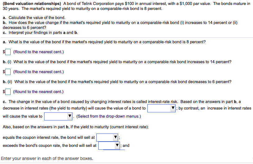 (Bond valuation relationships) A bond of Telink Corporation pays $100 in annual interest, with a $1,000 par value. The bonds mature in
30 years. The market's required yield to maturity on a comparable-risk bond is 8 percent.
a. Calculate the value of the bond.
b. How does the value change if the market's required yield to maturity on a comparable-risk bond (i) increases to 14 percent or (ii)
decreases to 6 percent?
c. Interpret your findings in parts a and b.
a. What is the value of the bond if the market's required yield to maturity on a comparable-risk bond is 8 percent?
$
(Round to the nearest cent.)
b. (i) What is the value of the bond if the market's required yield to maturity on a comparable risk bond increases to 14 percent?
(Round to the nearest cent.)
b. (ii) What is the value of the bond if the market's required yield to maturity on a comparable risk bond decreases to 6 percent?
(Round to the nearest cent.)
c. The change in the value of a bond caused by changing interest rates is called interest-rate risk. Based on the answers in part b, a
; by contrast, an increase in interest rates
decrease in interest rates (the yield to maturity) will cause the value of a bond to
will cause the value to
(Select from the drop-down menus.)
Also, based on the answers in part b, if the yield to maturity (current interest rate):
equals the coupon interest rate, the bond will sell at
exceeds the bond's coupon rate, the bond will sell at
; and
Enter your answer in each of the answer boxes.
