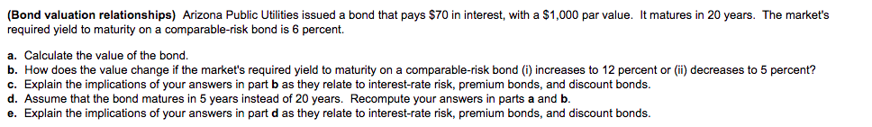 (Bond valuation relationships) Arizona Public Utilities issued a bond that pays $70 in interest, with a $1,000 par value. It matures in 20 years. The market's
required yield to maturity on a comparable-risk bond is 6 percent.
a. Calculate the value of the bond.
b. How does the value change if the market's required yield to maturity on a comparable-risk bond (i) increases to 12 percent or (ii) decreases to 5 percent?
c. Explain the implications of your answers in part b as they relate to interest-rate risk, premium bonds, and discount bonds.
d. Assume that the bond matures in 5 years instead of 20 years. Recompute your answers in parts a and b.
e. Explain the implications of your answers in part d as they relate to interest-rate risk, premium bonds, and discount bonds.
