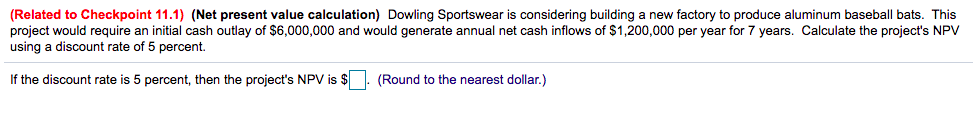 (Related to Checkpoint 11.1) (Net present value calculation) Dowling Sportswear is considering building a new factory to produce aluminum baseball bats. This
project would require an initial cash outlay of $6,000,000 and would generate annual net cash inflows of $1,200,000 per year for 7 years. Calculate the project's NPV
using a discount rate of 5 percent.
If the discount rate is 5 percent, then the project's NPV is $
(Round to the nearest dollar.)
