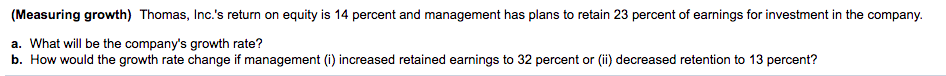 (Measuring growth) Thomas, Inc.'s return on equity is 14 percent and management has plans to retain 23 percent of earnings for investment in the company.
a. What will be the company's growth rate?
b. How would the growth rate change if management (i) increased retained earnings to 32 percent or (ii) decreased retention to 13 percent?
