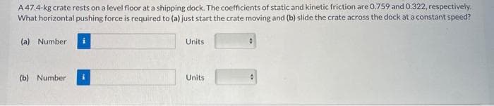 A 47.4-kg crate rests on a level floor at a shipping dock. The coefficients of static and kinetic friction are 0.759 and 0.322, respectively.
What horizontal pushing force is required to (a) just start the crate moving and (b) slide the crate across the dock at a constant speed?
(a) Number
(b) Number
Units
Units
#