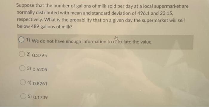 Suppose that the number of gallons of milk sold per day at a local supermarket are
normally distributed with mean and standard deviation of 496.1 and 23.15.
respectively. What is the probability that on a given day the supermarket will sell
below 489 gallons of milk?
1) We do not have enough information to calculate the value.
2) 0.3795
3) 0.6205
4) 0.8261
5) 0.1739