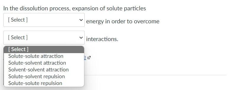 In the dissolution process, expansion of solute particles
[Select]
energy in order to overcome
[Select]
[Select]
Solute-solute attraction
Solute-solvent attraction
Solvent-solvent attraction
Solute-solvent repulsion
Solute-solute repulsion
all
interactions.
51