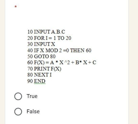 10 INPUT A.B.C
20 FOR I = 1 TO 20
30 INPUTX
40 IF X MOD 2 =0 THEN 60
50 GOTO 80
60 F(X) = A * X^2+B* X+ C
70 PRINT F(X)
80 NEXT I
90 END
O True
O False
