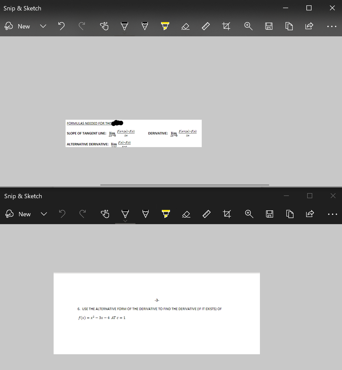 Snip & Sketch
New
A
FÖRMULAS NEEDED FÖR THIS
SLOPE OF TANGENT LINE: lim
f(e+Ax)-f(c)
DERIVATIVE: lim
f(x+Ax)-f(x)
Ax
Ax
ALTERNATIVE DERIVATIVE: lim f(x)-f(c)
Snip & Sketch
G マ
New
-3-
6. USE THE ALTERNATIVE FORM OF THE DERIVATIVE TO FIND THE DERIVATIVE (IF IT EXISTS) OF
f(x) = x2 – 3x – 4 AT c = 1
