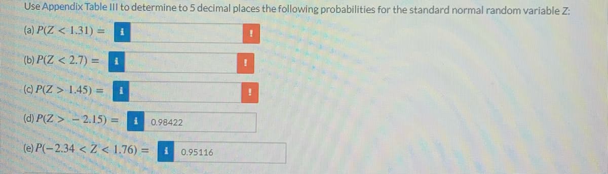 Use Appendix Table III to determine to 5 decimal places the following probabilities for the standard normal random variable Z:
(a) P(Z < 1.31) =
(b) P(Z < 2.7) =
(c) P(Z > 1.45) =
(d) P(Z > - 2.15) =
0.98422
(e) P(-2.34 < Z < 1.76) =
0.95116
