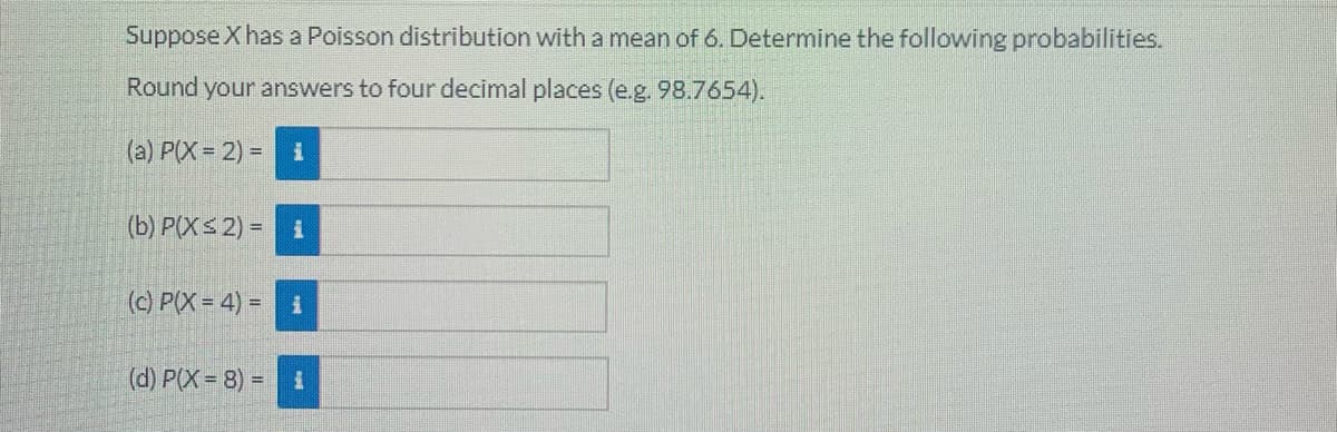 Suppose X has a Poisson distribution with a mean of 6. Determine the following probabilities.
Round your answers to four decimal places (e.g. 98.7654).
(a) P(X 2) =
(b) P(XS 2) =
(c) P(X= 4) =
(d) P(X= 8) 3D
