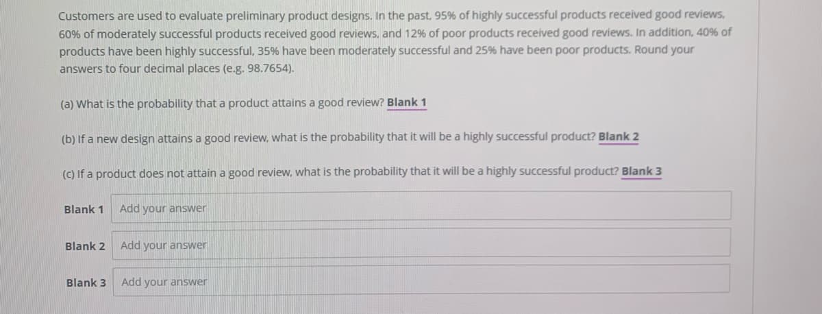 Customers are used to evaluate preliminary product designs. In the past, 95% of highly successful products received good reviews,
60% of moderately successful products received good reviews, and 12% of poor products received good reviews. In addition, 40% of
products have been highly successful, 35% have been moderately successful and 25% have been poor products. Round your
answers to four decimal places (e.g. 98.7654).
(a) What is the probability that a product attains a good review? Blank 1
(b) If a new design attains a good review, what is the probability that it will be a highly successful product? Blank 2
(C) If a product does not attain a good review, what is the probability that it will be a highly successful product? Blank 3
Blank 1
Add your answer
Blank 2
Add your answer
Blank 3
Add your answer
