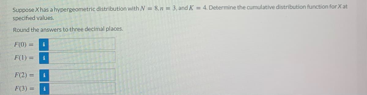 Suppose X has a hypergeometric distribution with N = 8, n = 3, and K = 4. Determine the cumulative distribution function for X at
specified values.
Round the answers to three decimal places.
F(0) =
F(1) =
F(2) =
F(3) =
