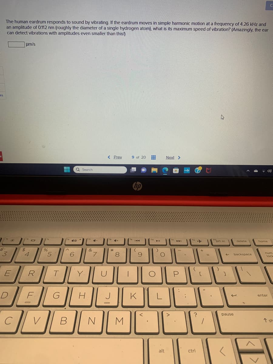 es
The human eardrum responds to sound by vibrating. If the eardrum moves in simple harmonic motion at a frequency of 4.26 kHz and
an amplitude of 0.112 nm (roughly the diameter of a single hydrogen atom), what is its maximum speed of vibration? (Amazingly, the ear
can detect vibrations with amplitudes even smaller than this!)
3
E
C
um/s
114101
$
4
R
F
V
%
5
T
G
--
^
Q Search
40
6
Y
H
&
7
B N
< Prev
U
J
*
8
3
I
9 of 20
144
(
9
K
##
O
ll
:)
O
0
alt
Next >
P
:
{
ctri
+
[
=
s
prt sc
}
1
delete
backspace
pause
C
<10)
num
lock
enter
T sh
E