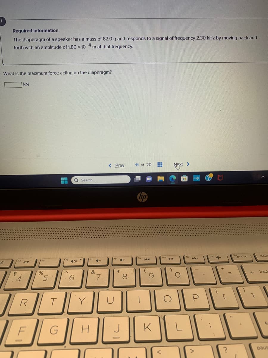 Required information
The diaphragm of a speaker has a mass of 82.0 g and responds to a signal of frequency 2.30 kHz by moving back and
forth with an amplitude of 1.80 x 10-4 m at that frequency.
What is the maximum force acting on the diaphragm?
$
kN
14101
4
R
F
%
5
T
WA
^
Q Search
40
6
Y
&
G H
1-
7
< Prev 11 of 20 ##
-
*
J
8
00
144
I
(
9
K
f10
► 11
O
Next >
O
111
P
112
{
+
[
=
?
prt sc
}
←
1
D
dele
back
paus