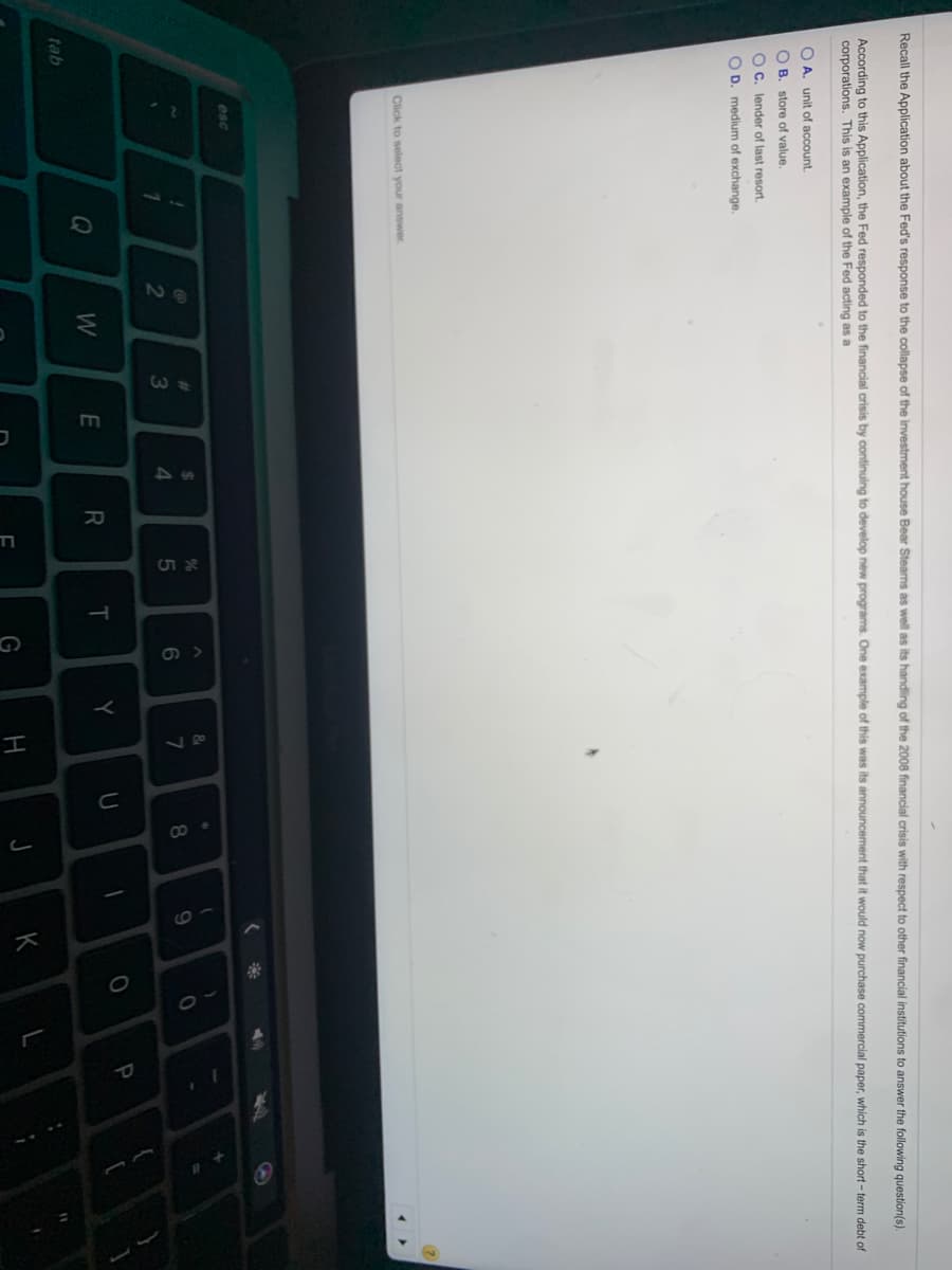 42
יכ
וד
I
Recall the Application about the Fed's response to the collapse of the investment house Bear Steams as well as its handling of the 2008 financial crisis with respect
other financial institutions to answer the following question(s).
According to this Application, the Fed responded to the financial crisis by continuing to develop new programs. One example of this was its announcement that it would now purchase commercial paper, which is the short - term debt of
corporations. This is an example of the Fed acting as a
O A. unit of account.
O B. store of value.
O C. lender of last resort.
O D. medium of exchange.
Click to select your answer.
esc
&
%23
24
3
4.
8.
Q
W
T.
Y
tab
G
