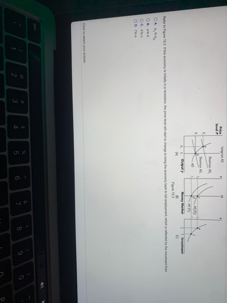 Long-run AS
Price
level P
Shortrun AS,
P---
Shortrun AS,
P.
M(P)
M (P.)
AD
Y. Y
Output y
Money Market
Investment
(A)
(B)
(C)
Figure 15.3
Refer to Figure 15.3 If this economy is initially in a recession, the price level will start to change to bring the economy back to full employment, which is reflected by the movement from
O A. P, to Po
O B. a to b.
O C. d to c.
O D. fto e.
Click to select your answer.
esc
@
%23
24
%
3
4
7
8.
