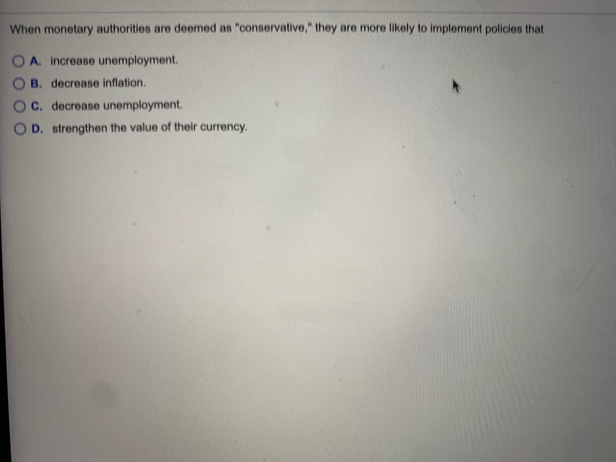 When monetary authorities are deemed as "conservative," they are more likely to implement policies that
OA. increase unemployment.
B. decrease inflation.
C. decrease unemployment.
O D. strengthen the value of their currency.
