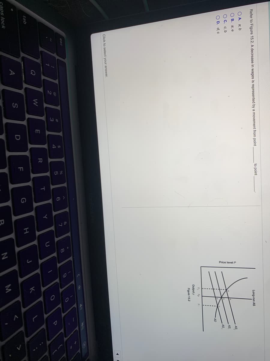 N2
Price level P
Refer to Figure 15.2. A decrease in wages is represented by a movement from point
to point
O A. a; b
Long-run AS
о в. а; е
OC. c; b
AS
O D. d; c
AS
AS
y.
Output y
Figure 15.2
Click to select your answer.
64
esc
%23
3
7
4.
Y
Q
E
tab
K
F
S
caps lock
