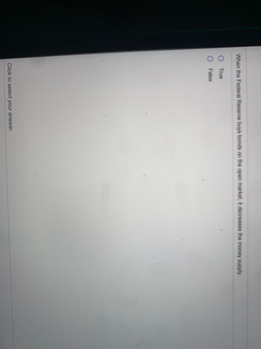 When the Federal Reserve buys bonds on the open market, it decreases the money supply.
True
False
Click to select your answer.
