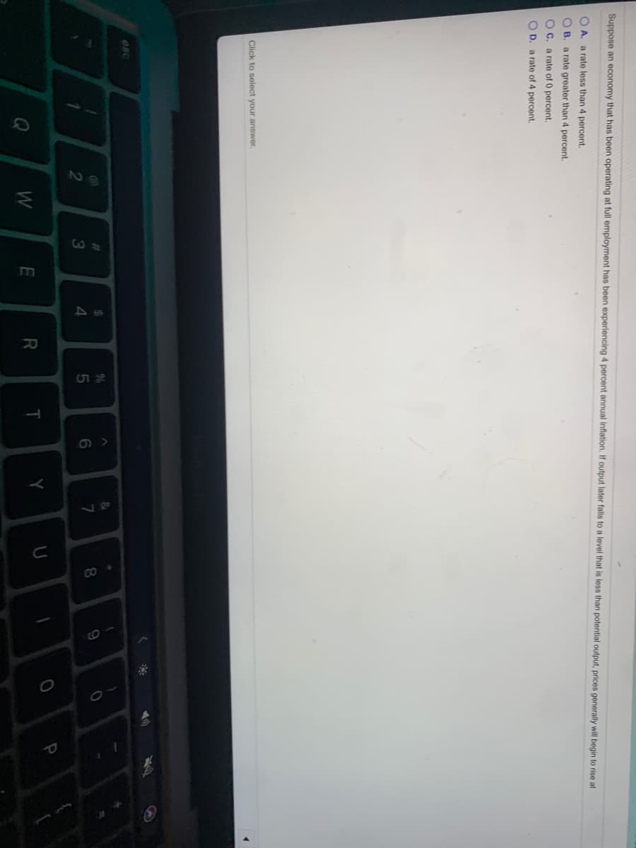 Suppose an economy that has been operating at full employment has been experiencing
percent annual inflation. If output later falls to a level that is less than potential output, prices generally will begin to rise at
O A. a rate less than 4 percent.
O B. a rate greater than 4 percent.
O C. a rate of 0 percent.
O D. a rate of 4 percent.
Click to select your answer.
esc
&
%23
24
%
9
4.
T
Y
