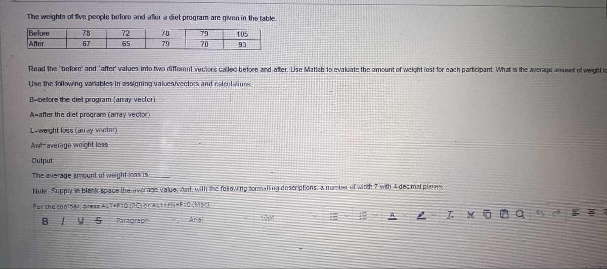 The weights of five people before and after a diet program are given in the table.
Before
After
78
72
78
79
105
67
65
79
70
93
Read the 'before' and 'after' values into two different vectors called before and after. Use Matlab to evaluate the amount of weight lost for each participant. What is the average amount of weight lo
Use the following variables in assigning values/vectors and calculations.
B=before the diet program (array vector)
A=after the diet program (array vector)
L=weight loss (array vector)
Awl=average weight loss
Output:
The average amount of weight loss is
Note: Supply in blank space the average value Awl, with the following formatting descriptions: a number of width 7 with 4 decimal places
For the toolbar, press ALT-F10 (PC) or ALT-EN=F10 (Mac).
B
IUS
Paragraph
Aria
10pt
