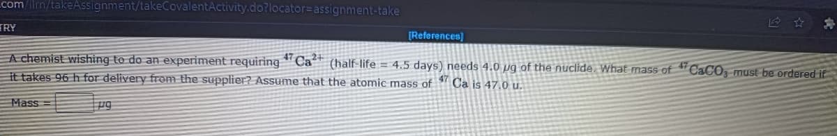 com/ilrn/takeAssignment/takeCovalentActivity.do?locator=Dassignment-take
ERY
[References)
A chemist wishing to do an experiment requiring *" Ca (half-life = 4.5 days) needs 4.0 pg of the nuclide. What mass of
it takes 96 h for delivery from the supplier? Assume that the atomic mass of 1 Ca is 47.0 u.
47
C&CO, must be ordered if
Mass =
