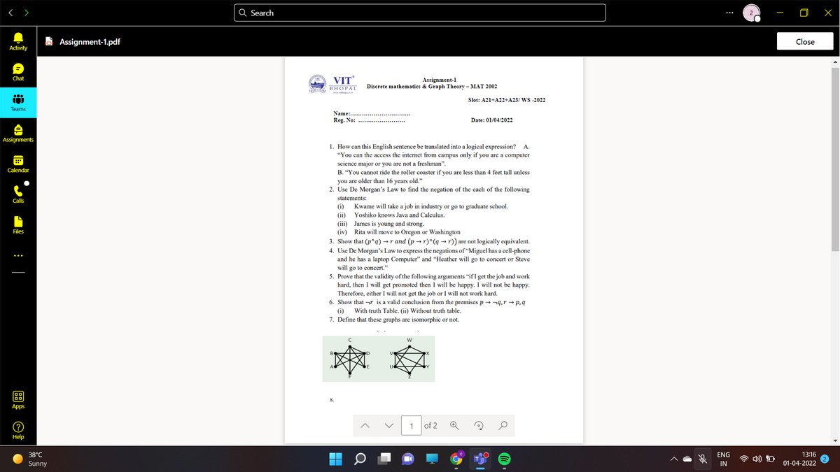 < >
Q Search
E Assignment-1.pdf
Close
Activity
VIT
Chat
Assignment-1
Discrete mathematics & Graph Theory – MAT 2002
BHOPAL
Slot: A21+A22+A23/ WS -2022
Teams
Name:..
Reg. No:
Date: 01/04/2022
Assignments
1. How can this English sentence be translated into a logical expression? A.
"You can the access the internet from campus only if you are a computer
science major or you are not a freshman".
Calendar
B. “You cannot ride the roller coaster if you are less than 4 feet tall unless
you are older than 16 years old."
2. Use De Morgan's Law to find the negation of the each of the following
statements:
Calls
Kwame will take a job in industry or go to graduate school.
(ii)
(iii) James is young and strong.
(iv) Rita will move to Oregon or Washington
3. Show that (p^q) → r and (p → r)^(q → r)) are not logically equivalent.
(i)
Yoshiko knows Java and Calculus.
Files
4. Use De Morgan's Law to express the negations of “Miguel has a cell-phone
and he has a laptop Computer" and “Heather will go to concert or Steve
will go to concert."
5. Prove that the validity of the following arguments “if I get the job and work
hard, then I will get promoted then I will be happy. I will not be happy.
Therefore, either I will not get the job or I will not work hard.
6. Show that ¬r is a valid conclusion from the premises p → n9,r → p,q
(i)
With truth Table. (ii) Without truth table.
7. Define that these graphs are isomorphic or not.
w
Apps
1
of 2
Help
38°C
ENG
13:16
Sunny
IN
01-04-2022
:
