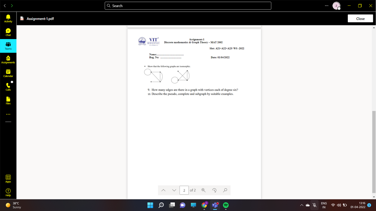 < >
Q Search
E Assignment-1.pdf
Close
Activity
Chat
VIT
Assignment-1
Discrete mathematics & Graph Theory – MAT 2002
ВНОРАL
www elari
Teams
Slot: A21+A22+A23/ WS -2022
Name:...
Reg. No:
Date: 01/04/2022
Assignments
Show that the following graphs are isomorphic.
Calendar
9. How many edges are there in a graph with vertices each of degree six?
10. Describe the pseudo, complete and subgraph by suitable examples.
Calls
Files
Apps
2
of 2
Help
38°C
ENG
13:16
Sunny
IN
01-04-2022
:
