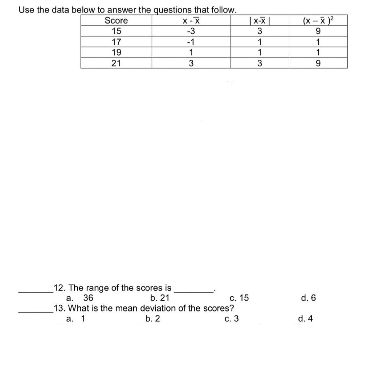 Use the data below to answer the questions that follow.
Score
X-X
-3
-1
1
3
|15 17 19|
21
12. The range of the scores is
a. 36
b. 21
c. 15
13. What is the mean deviation of the scores?
a. 1
b. 2
c. 3
X-X
3
1
1
3
(x-x)²
9
1
1
9
d. 6
d. 4