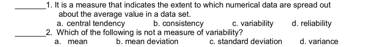 1. It is a measure that indicates the extent to which numerical data are spread out
about the average value in a data set.
a. central tendency
b. consistency
c. variability
d. reliability
2. Which of the following is not a measure of variability?
b. mean deviation
a. mean
c. standard deviation
d. variance