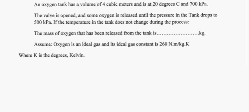 An oxygen tank has a volume of 4 cubic meters and is at 20 degrees C and 700 kPa.
The valve is opened, and some oxygen is released until the pressure in the Tank drops to
500 kPa. If the temperature in the tank does not change during the process:
The mass of oxygen that has been released from the tank is....
..kg.
Assume: Oxygen is an ideal gas and its ideal gas constant is 260 N.m/kg.K
Where K is the degrees, Kelvin.
