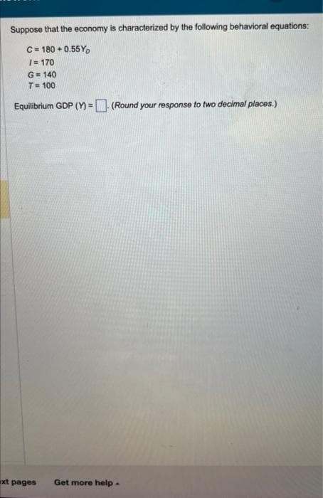 Suppose that the economy is characterized by the following behavioral equations:
C = 180 +0.55Yo
/= 170
G=140
T= 100
Equilibrium GDP (Y)= (Round your response to two decimal places.)
xt pages Get more help.