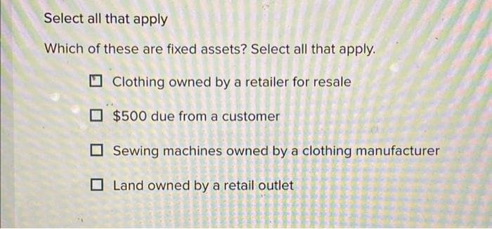 Select all that apply
Which of these are fixed assets? Select all that apply.
Clothing owned by a retailer for resale.
$500 due from a customer
Sewing machines owned by a clothing manufacturer
Land owned by a retail outlet
m
sahamonij