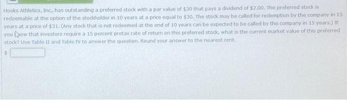 Hooks Athletics, Inc., has outstanding a preferred stock with a par value of $30 that pays a dividend of $2.00. The preferred stock is
redeemable at the option of the stockholder in 10 years at a price equal to $30. The stock may be called for redemption by the company in 15
years at a price of $31. (Any stock that is not redeemed at the end of 10 years can be expected to be called by the company in 15 years.) If
you how that investors require a 15 percent pretax rate of return on this preferred stock, what is the current market value of this preferred
stock? Use Table II and Table TV to answer the question. Round your answer to the nearest cent.