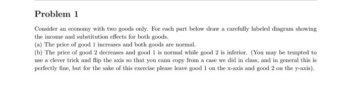 Problem 1
Consider an economy with two goods only. For each part below draw a carefully labeled diagram showing
the income and substitution effects for both goods.
(a) The price of good 1 increases and both goods are normal.
(b) The price of good 2 decreases and good 1 is normal while good 2 is inferior. (You may be tempted to
use a clever trick and flip the axis so that you cann copy from a case we did in class, and in general this is
perfectly fine, but for the sake of this exercise please leave good 1 on the x-axis and good 2 on the y-axis).