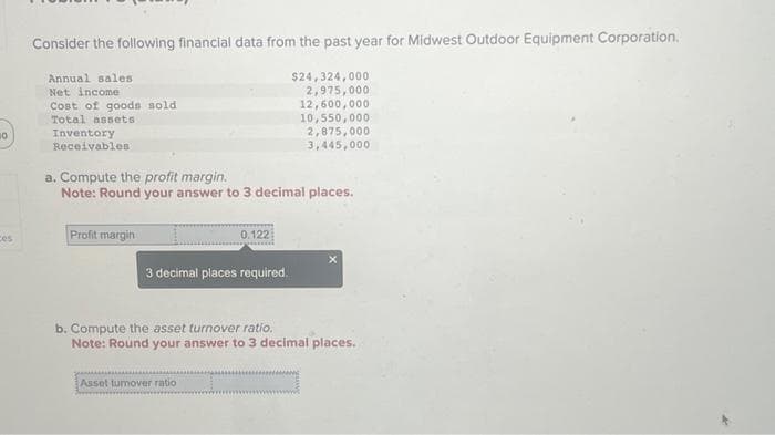 10
es
Consider the following financial data from the past year for Midwest Outdoor Equipment Corporation.
Annual sales
Net income
$24,324,000
2,975,000
12,600,000
10,550,000
Cost of goods sold
Total assets
Inventory
Receivables
a. Compute the profit margin.
Note: Round your answer to 3 decimal places.
Profit margin
0.122
3 decimal places required.
2,875,000
3,445,000
Asset tumover ratio
b. Compute the asset turnover ratio.
Note: Round your answer to 3 decimal places.