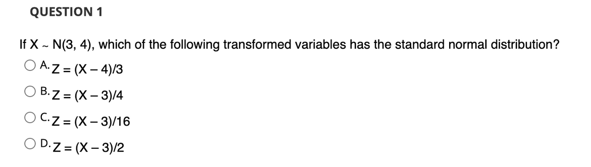 QUESTION 1
If X ~ N(3, 4), which of the following transformed variables has the standard normal distribution?
OA.Z=(x-4)/3
OB.Z=(x-3)/4
OCZ=(x-3)/16
D.Z = (X-3)/2