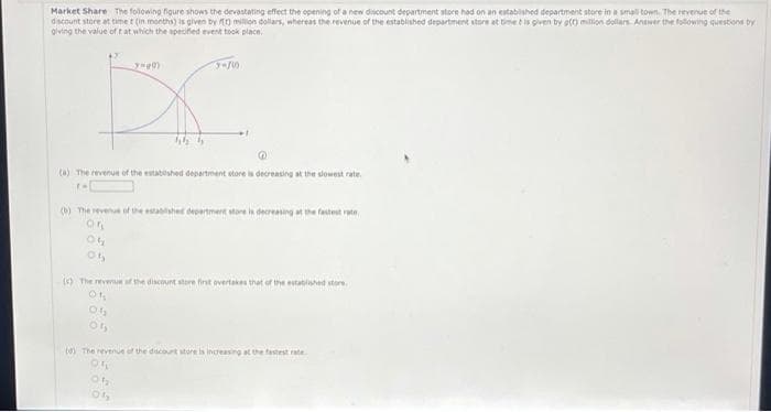 Market Share The following figure shows the devastating effect the opening of a new discount department store had on an established department store in a small town. The revenue of the
discount store at timet (in months) is given by million dollars, whereas the revenue of the established department store at time is given by g(0) million dollars Answer the following questions by
giving the value of t at which the specified event took place.
y-gd)
X
46 5
3-75
(a) The revenue of the established department store is decreasing at the slowest rate.
1-[
(b) The revenue of the established department store is decreasing at the fastest rate
(c) The revenue of the discount store first overtakes that of the established store.
Of
04
01,
(0) The revenue of the discount store is increasing at the fastest rate.
ON