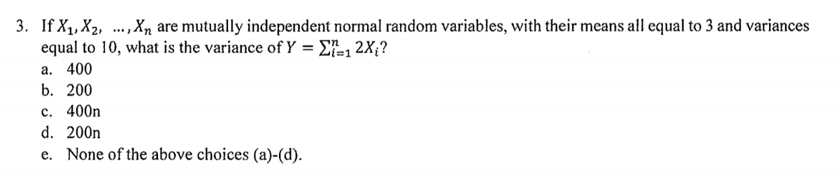 3. If X1, X2, ., Xn are mutually independent normal random variables, with their means all equal to 3 and variances
equal to 10, what is the variance of Y = E-, 2X;?
a. 400
b. 200
c. 400n
d. 200n
e. None of the above choices (a)-(d).
